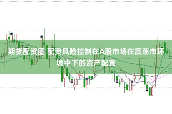 期货配资圈 配资风险控制在A股市场在震荡市环境中下的资产配置