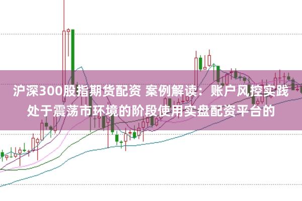 沪深300股指期货配资 案例解读：账户风控实践处于震荡市环境的阶段使用实盘配资平台的
