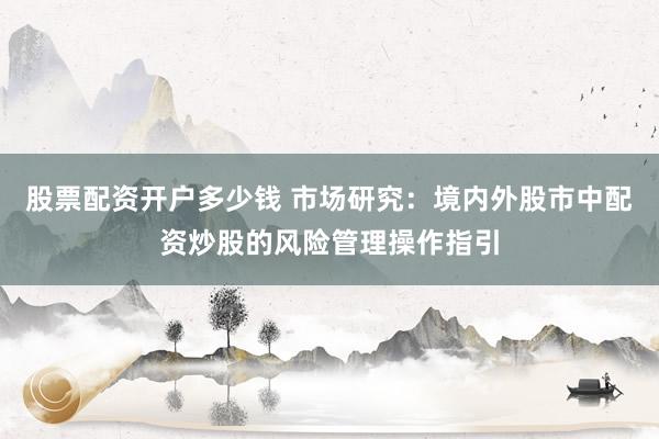 股票配资开户多少钱 市场研究：境内外股市中配资炒股的风险管理操作指引
