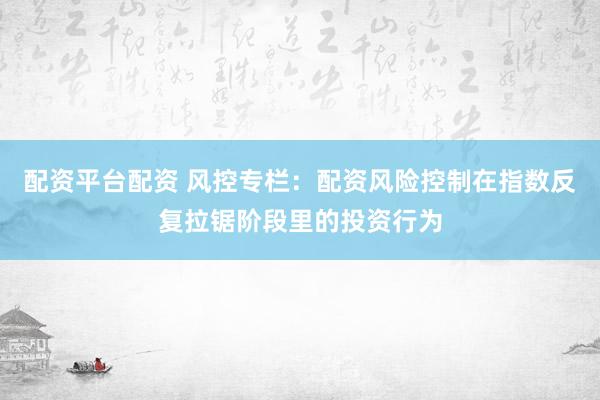 配资平台配资 风控专栏：配资风险控制在指数反复拉锯阶段里的投资行为