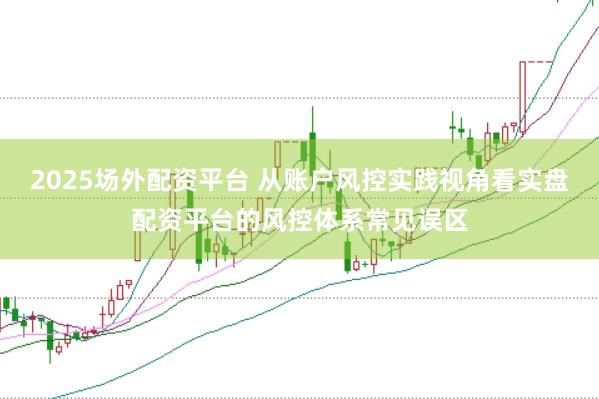2025场外配资平台 从账户风控实践视角看实盘配资平台的风控体系常见误区