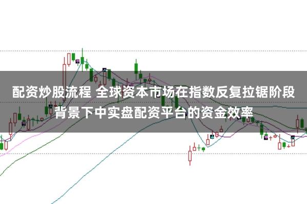 配资炒股流程 全球资本市场在指数反复拉锯阶段背景下中实盘配资平台的资金效率