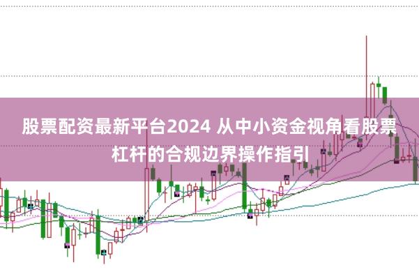 股票配资最新平台2024 从中小资金视角看股票杠杆的合规边界操作指引