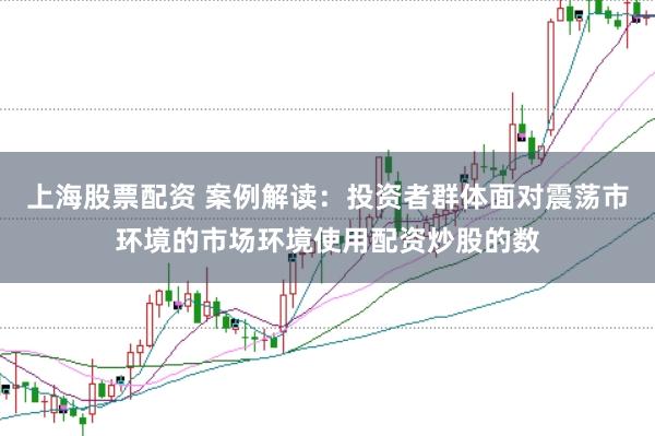 上海股票配资 案例解读：投资者群体面对震荡市环境的市场环境使用配资炒股的数