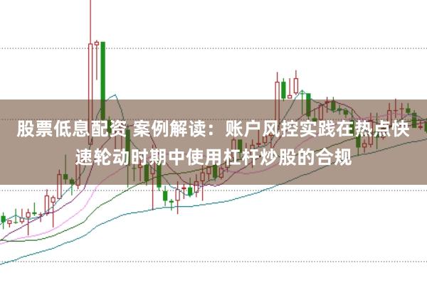 股票低息配资 案例解读：账户风控实践在热点快速轮动时期中使用杠杆炒股的合规